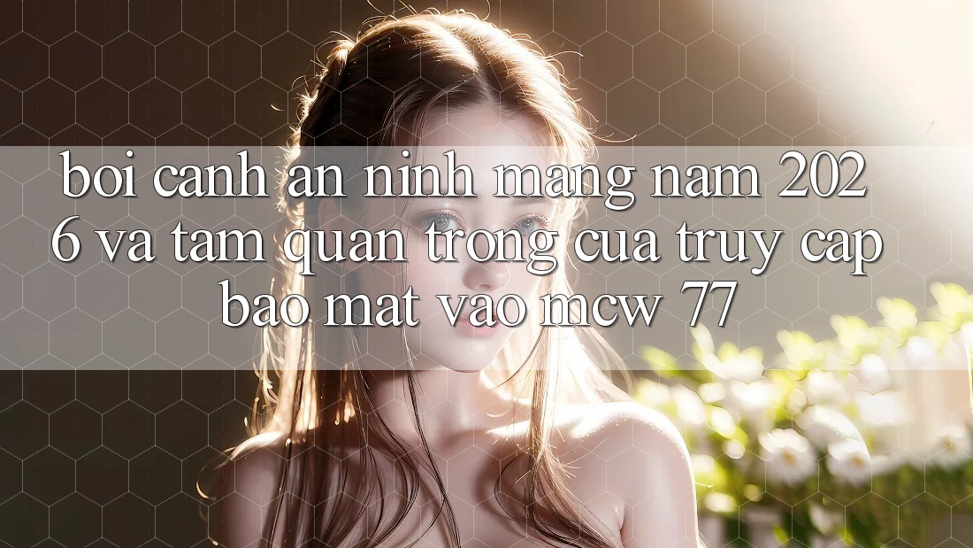 Bối Cảnh An Ninh Mạng Năm 2026 Và Tầm Quan Trọng Của Truy Cập Bảo Mật Vào MCW 77