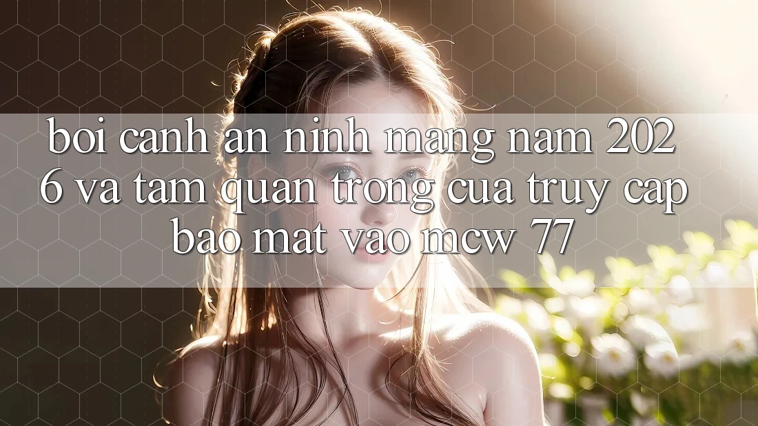 Bối Cảnh An ninh Mạng Năm 2026 Và Tầm Quan Trọng Của Truy Cập Bảo Mật Vào MCW 77 Bối Cảnh An ninh Mạng Năm 2026 Và Tầm Quan Trọng Của Truy Cập Bảo Mật Vào MCW 77