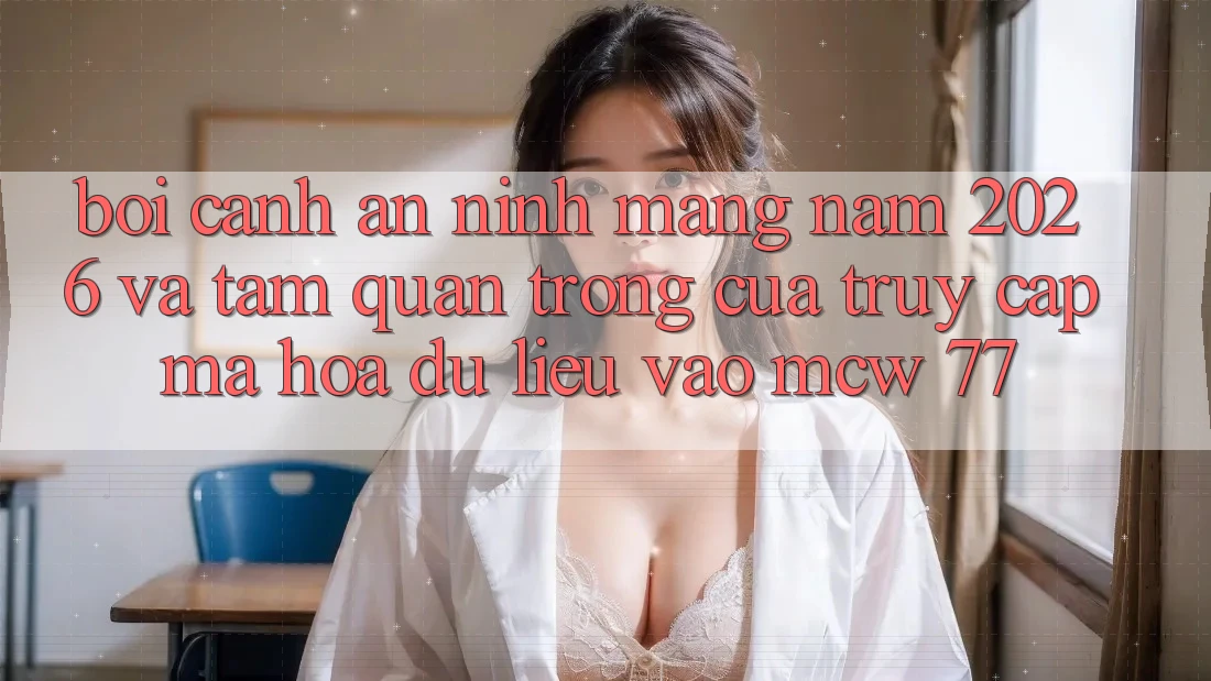 Bối Cảnh An Ninh Mạng Năm 2026 Và Tầm Quan Trọng Của Truy Cập Mã hóa dữ liệu Vào MCW 77 Bối Cảnh An Ninh Mạng Năm 2026 Và Tầm Quan Trọng Của Truy Cập Mã hóa dữ liệu Vào MCW 77