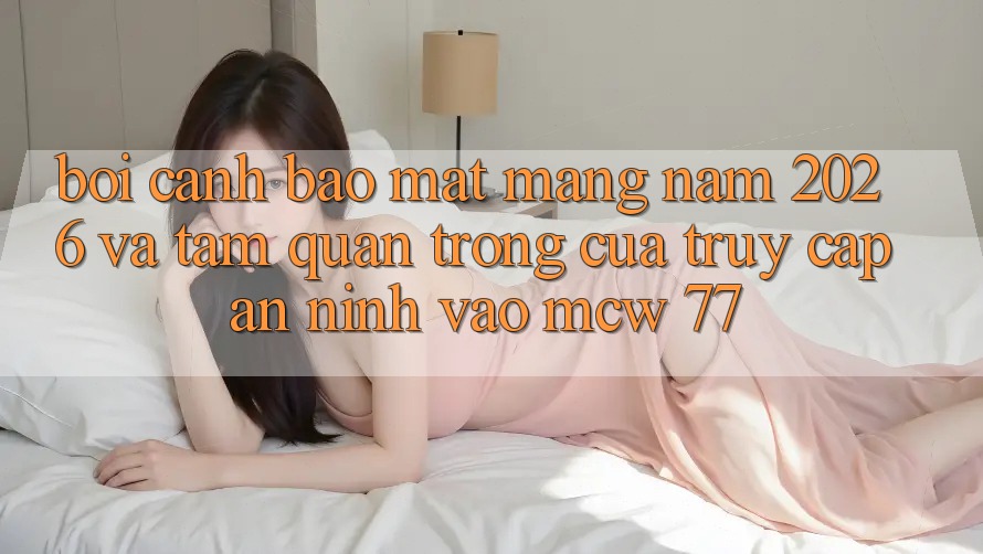 Bối Cảnh Bảo mật Mạng Năm 2026 Và Tầm Quan Trọng Của Truy Cập An ninh Vào MCW 77 Bối Cảnh Bảo mật Mạng Năm 2026 Và Tầm Quan Trọng Của Truy Cập An ninh Vào MCW 77