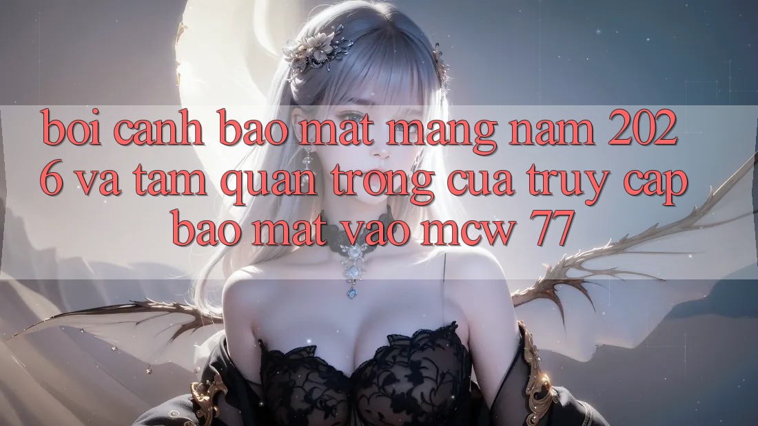 Bối Cảnh Bảo mật Mạng Năm 2026 Và Tầm Quan Trọng Của Truy Cập Bảo Mật Vào MCW 77