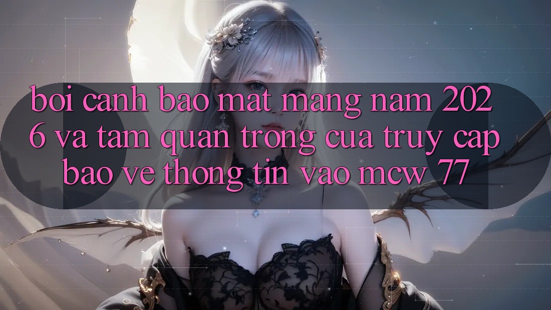 Bối Cảnh Bảo mật Mạng Năm 2026 Và Tầm Quan Trọng Của Truy Cập Bảo vệ thông tin Vào MCW 77 Bối Cảnh Bảo mật Mạng Năm 2026 Và Tầm Quan Trọng Của Truy Cập Bảo vệ thông tin Vào MCW 77