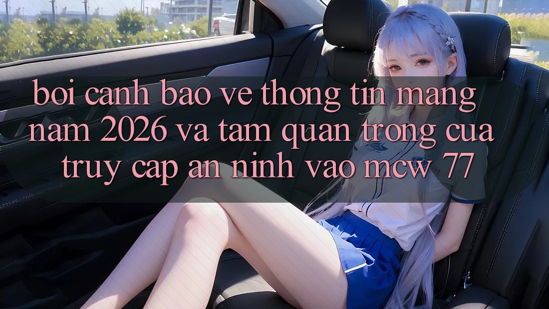 Bối Cảnh Bảo vệ thông tin Mạng Năm 2026 Và Tầm Quan Trọng Của Truy Cập An ninh Vào MCW 77