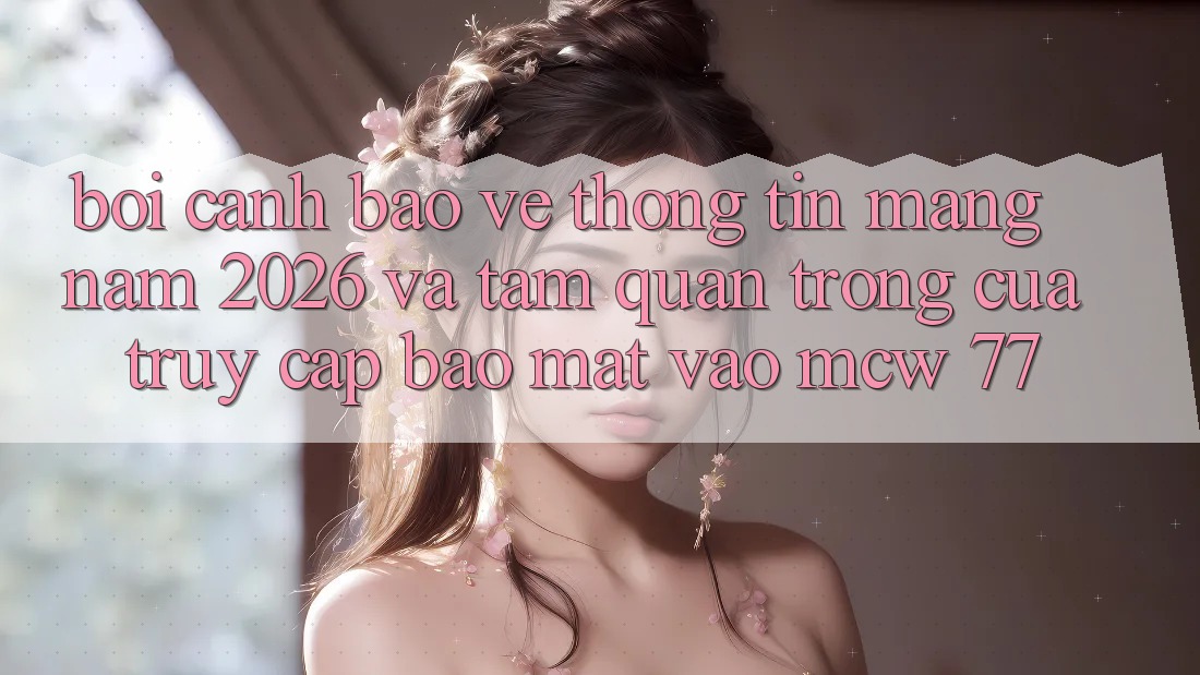 Bối Cảnh Bảo vệ thông tin Mạng Năm 2026 Và Tầm Quan Trọng Của Truy Cập Bảo Mật Vào MCW 77