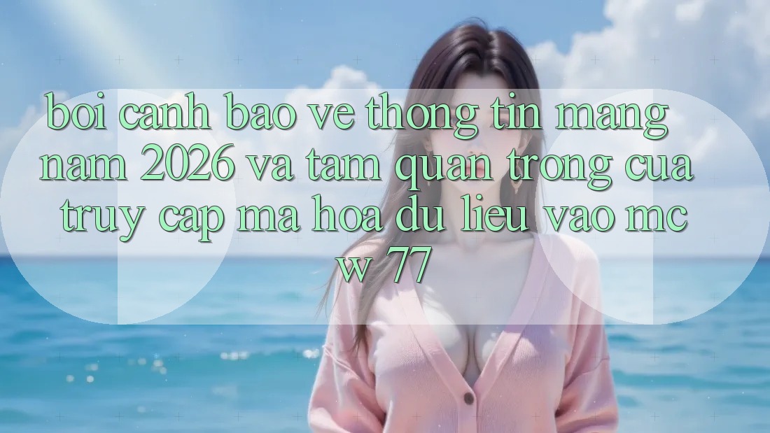 Bối Cảnh Bảo vệ thông tin Mạng Năm 2026 Và Tầm Quan Trọng Của Truy Cập Mã hóa dữ liệu Vào MCW 77