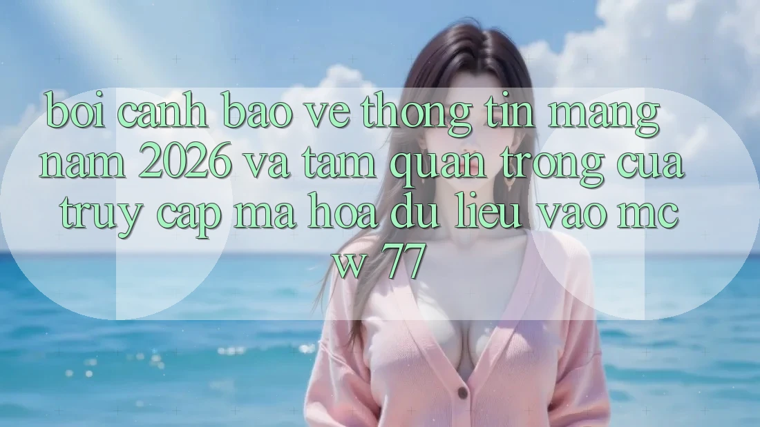 Bối Cảnh Bảo vệ thông tin Mạng Năm 2026 Và Tầm Quan Trọng Của Truy Cập Mã hóa dữ liệu Vào MCW 77
