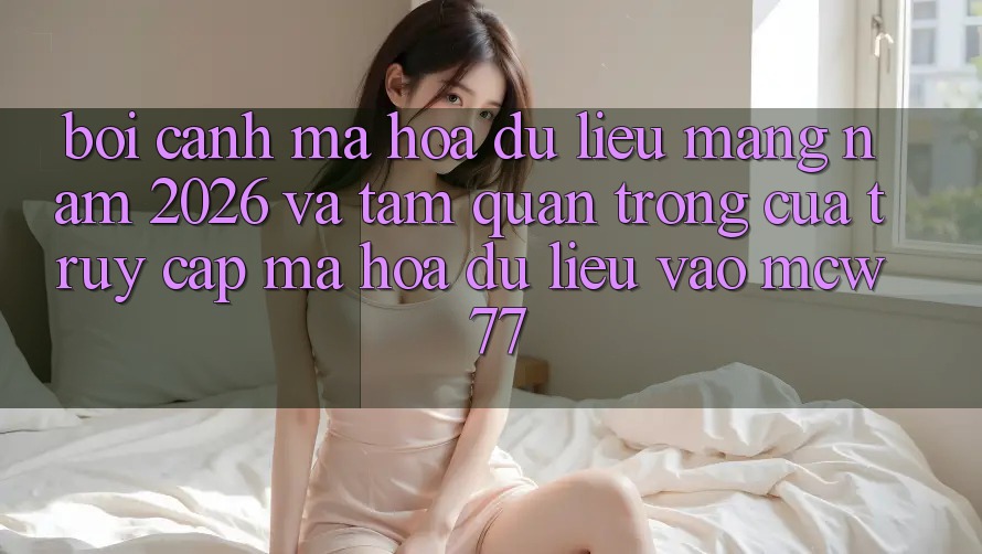 Bối Cảnh Mã hóa dữ liệu Mạng Năm 2026 Và Tầm Quan Trọng Của Truy Cập Mã hóa dữ liệu Vào MCW 77 Bối Cảnh Mã hóa dữ liệu Mạng Năm 2026 Và Tầm Quan Trọng Của Truy Cập Mã hóa dữ liệu Vào MCW 77