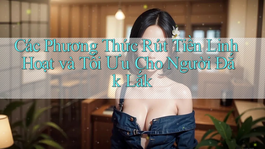 Các Phương Thức Rút Tiền Linh Hoạt và Tối Ưu Cho Người Đắk Lắk Các Phương Thức Rút Tiền Linh Hoạt và Tối Ưu Cho Người Đắk Lắk