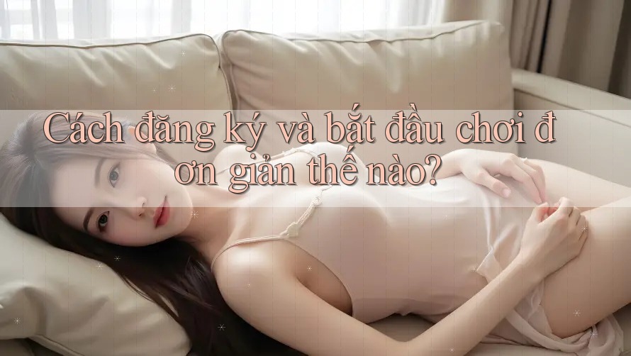 Cách đăng ký và bắt đầu chơi đơn giản thế nào?