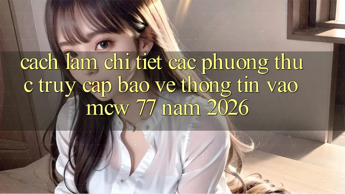 Cách làm Chi Tiết Các Phương Thức Truy Cập Bảo vệ thông tin Vào MCW 77 Năm 2026