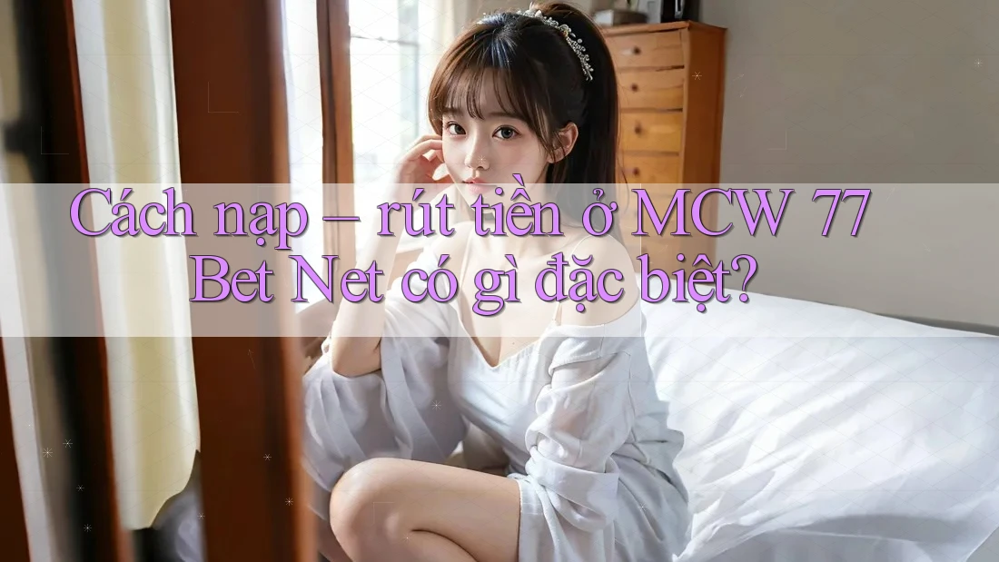 Cách nạp – rút tiền ở MCW 77 Bet Net có gì đặc biệt?