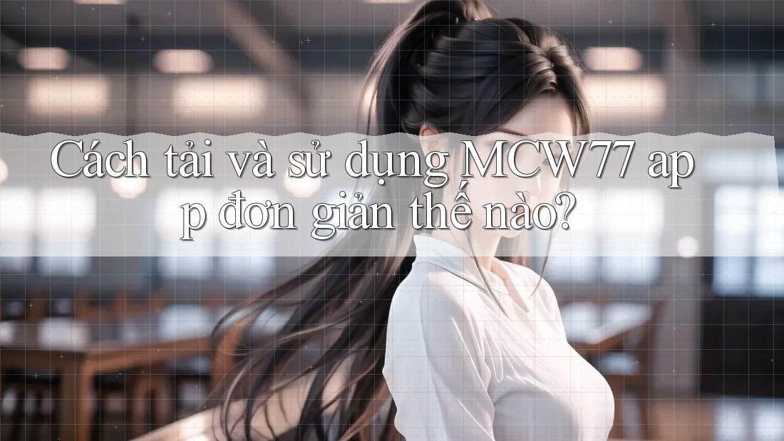 Cách tải và sử dụng MCW77 app đơn giản thế nào?