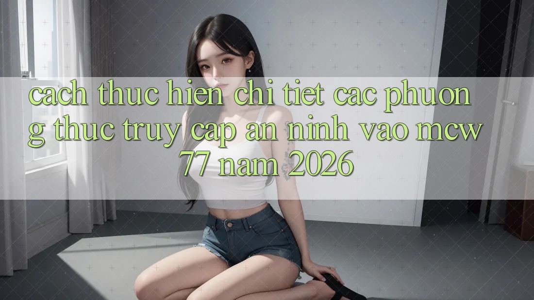 Cách thực hiện Chi Tiết Các Phương Thức Truy Cập An ninh Vào MCW 77 Năm 2026