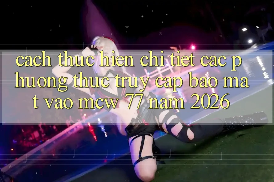 Cách thực hiện Chi Tiết Các Phương Thức Truy Cập Bảo Mật Vào MCW 77 Năm 2026