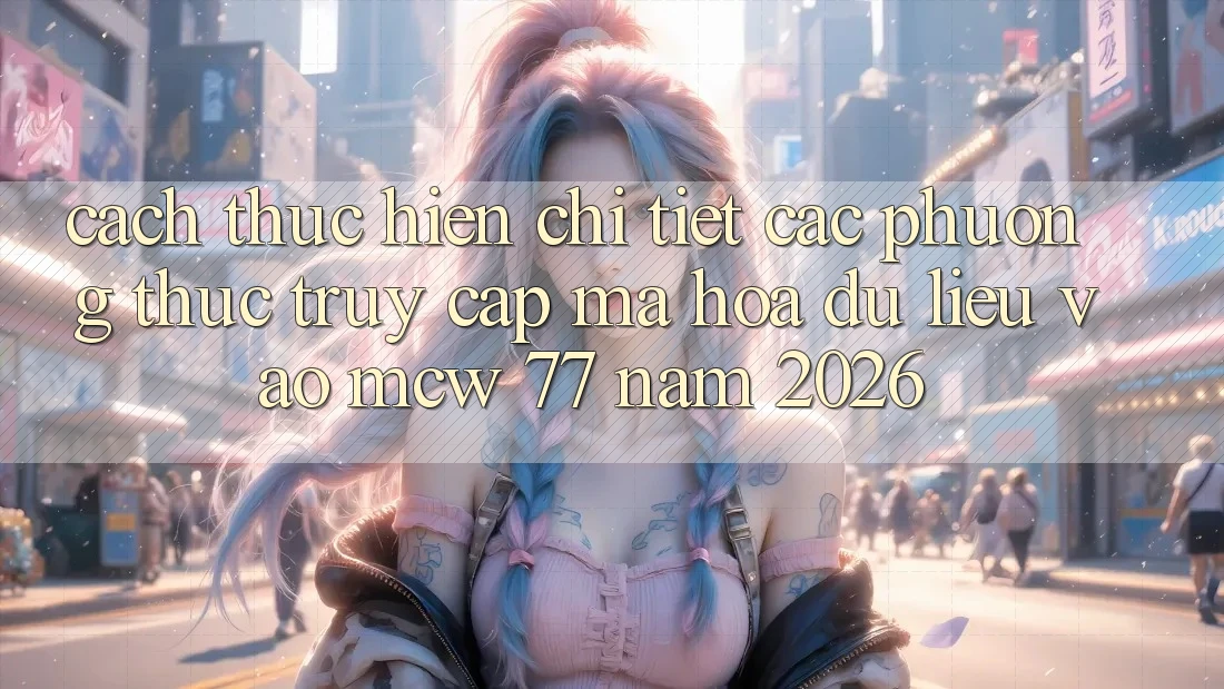 Cách thực hiện Chi Tiết Các Phương Thức Truy Cập Mã hóa dữ liệu Vào MCW 77 Năm 2026
