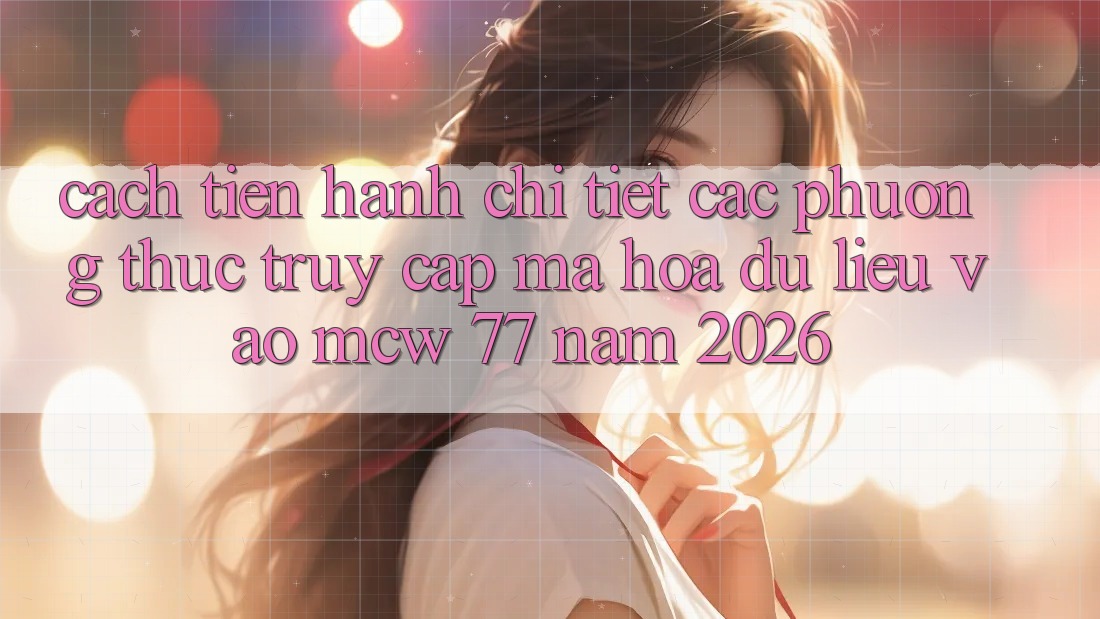 Cách tiến hành Chi Tiết Các Phương Thức Truy Cập Mã hóa dữ liệu Vào MCW 77 Năm 2026