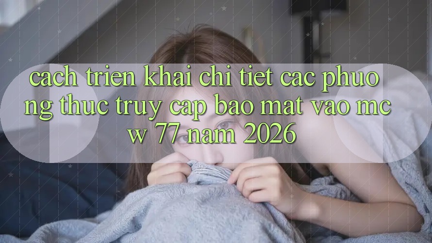 Cách triển khai Chi Tiết Các Phương Thức Truy Cập Bảo Mật Vào MCW 77 Năm 2026