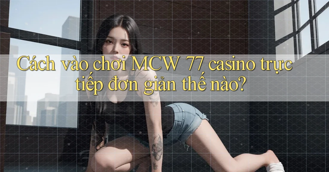 Cách vào chơi MCW 77 casino trực tiếp đơn giản thế nào?