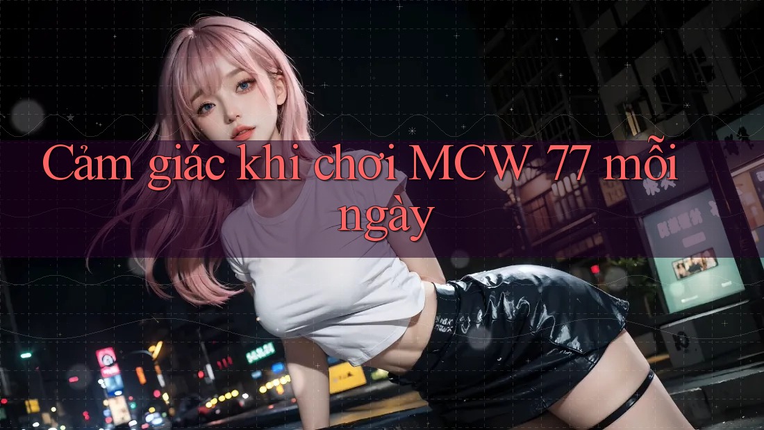 Cảm giác khi chơi MCW 77 mỗi ngày Cảm giác khi chơi MCW 77 mỗi ngày