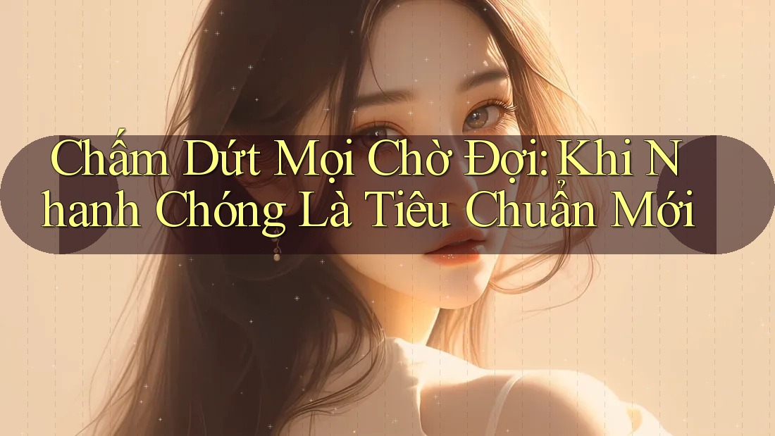 Chấm Dứt Mọi Chờ Đợi: Khi Nhanh Chóng Là Tiêu Chuẩn Mới