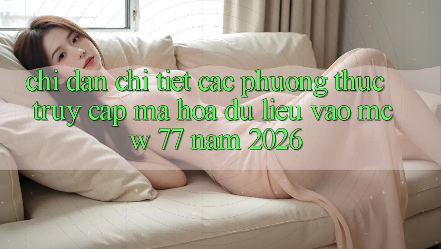 Chỉ dẫn Chi Tiết Các Phương Thức Truy Cập Mã hóa dữ liệu Vào MCW 77 Năm 2026