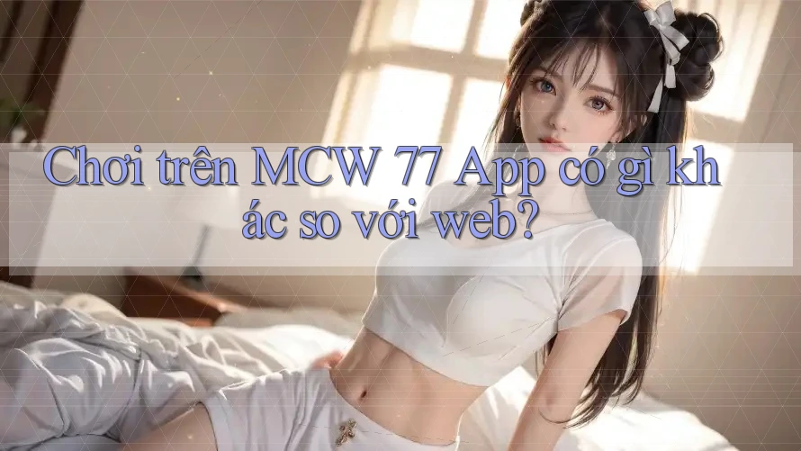 Chơi trên MCW 77 App có gì khác so với web?