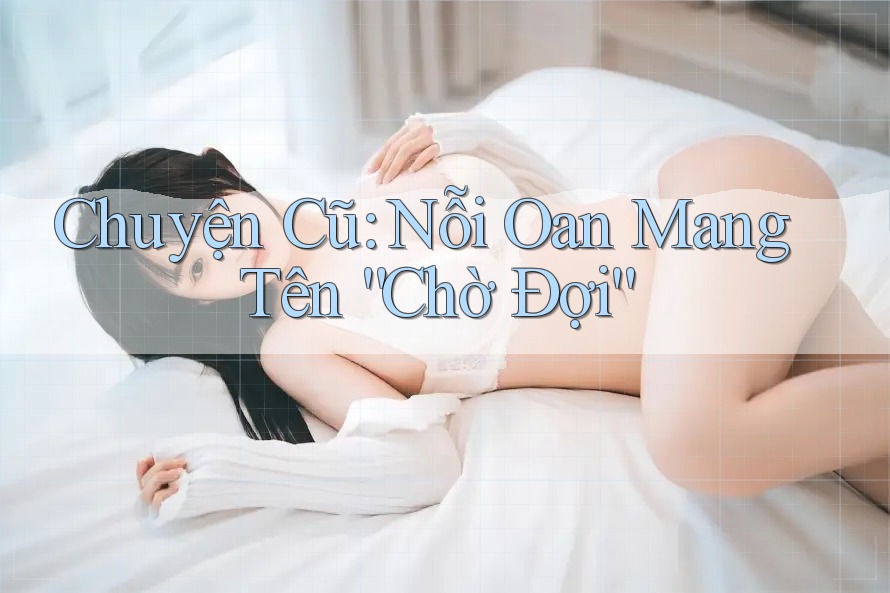 Chuyện Cũ: Nỗi Oan Mang Tên “Chờ Đợi”