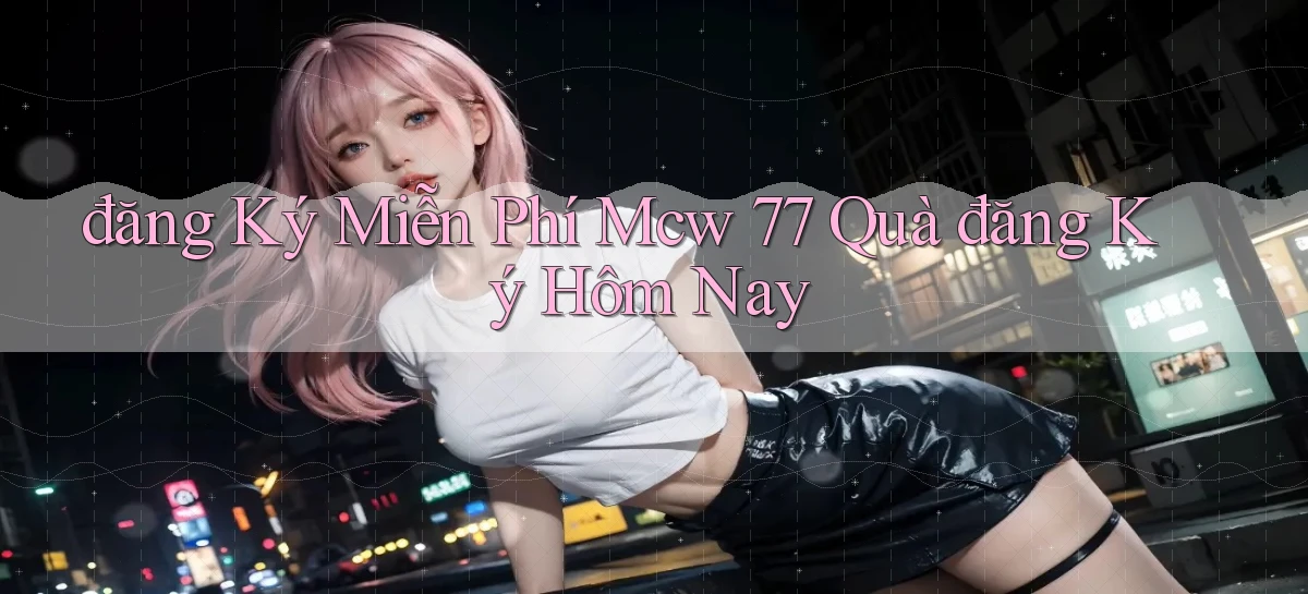 đăng ký miễn phí mcw 77 quà đăng ký hôm nay