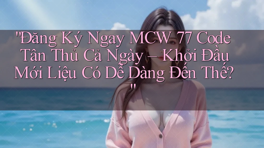 “Đăng Ký Ngay MCW 77 Code Tân Thủ Cả Ngày – Khởi Đầu Mới Liệu Có Dễ Dàng Đến Thế?”