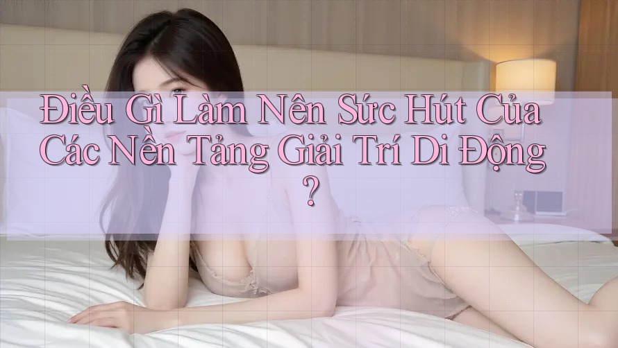 Điều Gì Làm Nên Sức Hút Của Các Nền Tảng Giải Trí Di Động?