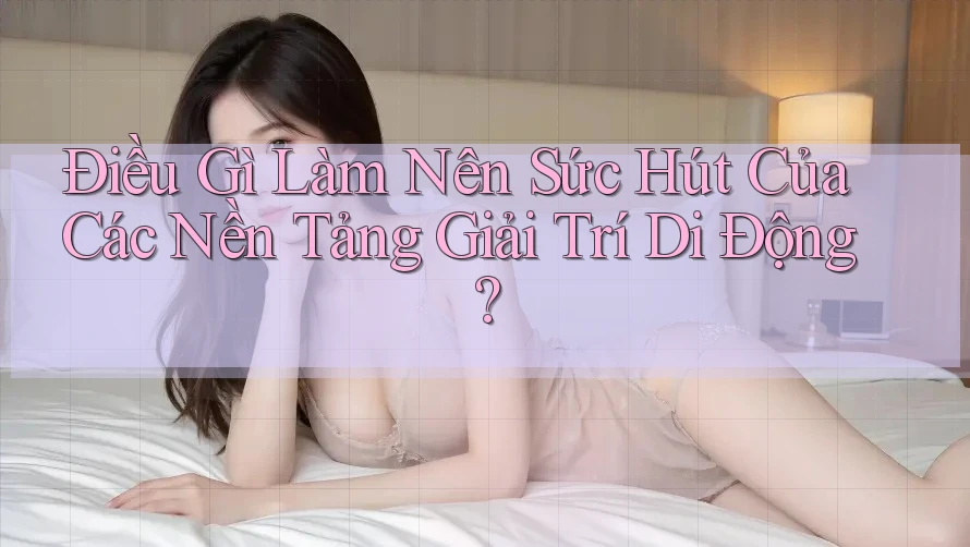 Điều Gì Làm Nên Sức Hút Của Các Nền Tảng Giải Trí Di Động?