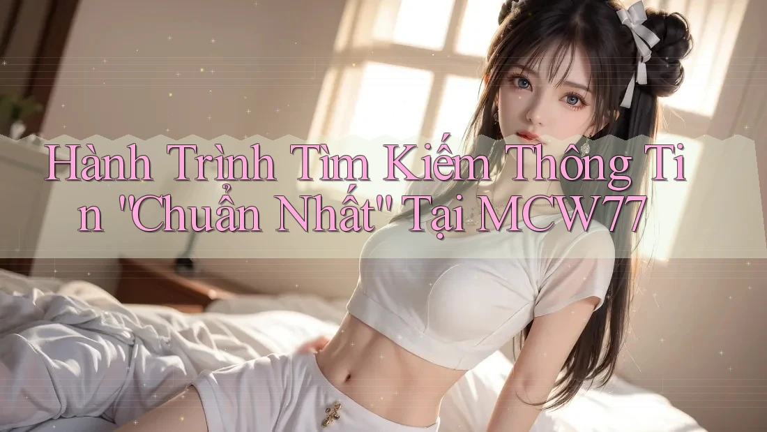 Hành Trình Tìm Kiếm Thông Tin “Chuẩn Nhất” Tại MCW77 Hành Trình Tìm Kiếm Thông Tin “Chuẩn Nhất” Tại MCW77