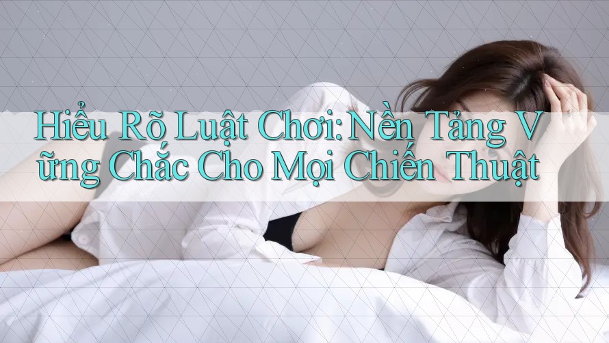 Hiểu Rõ Luật Chơi: Nền Tảng Vững Chắc Cho Mọi Chiến Thuật