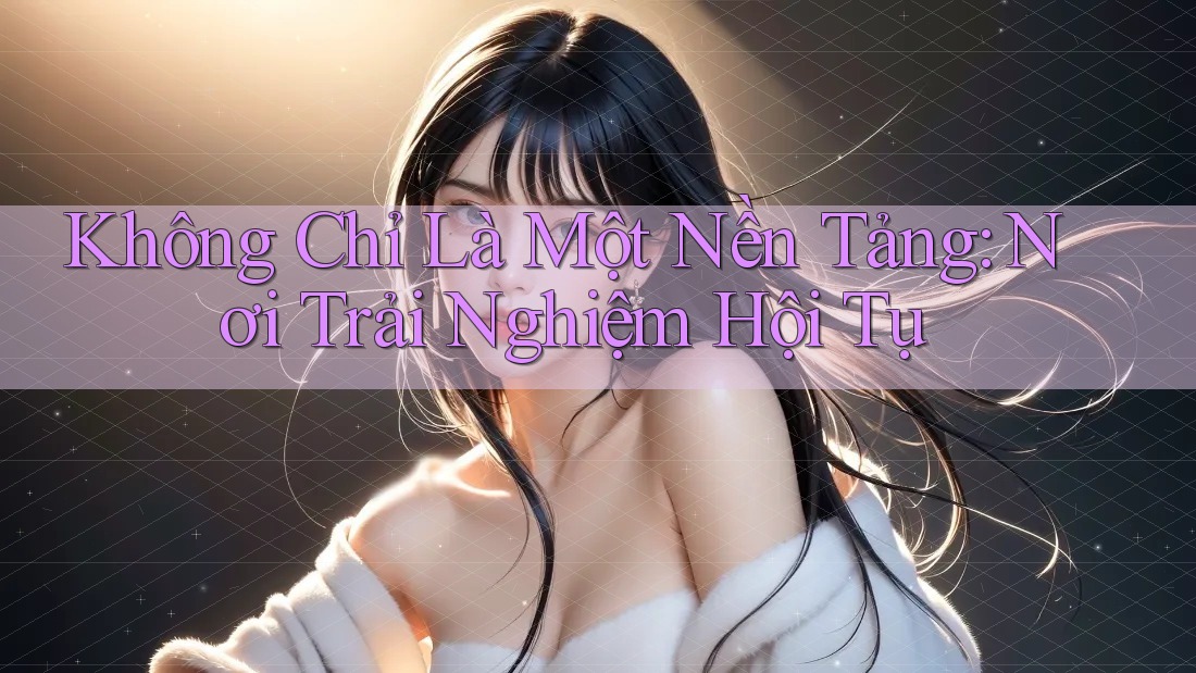 Không Chỉ Là Một Nền Tảng: Nơi Trải Nghiệm Hội Tụ