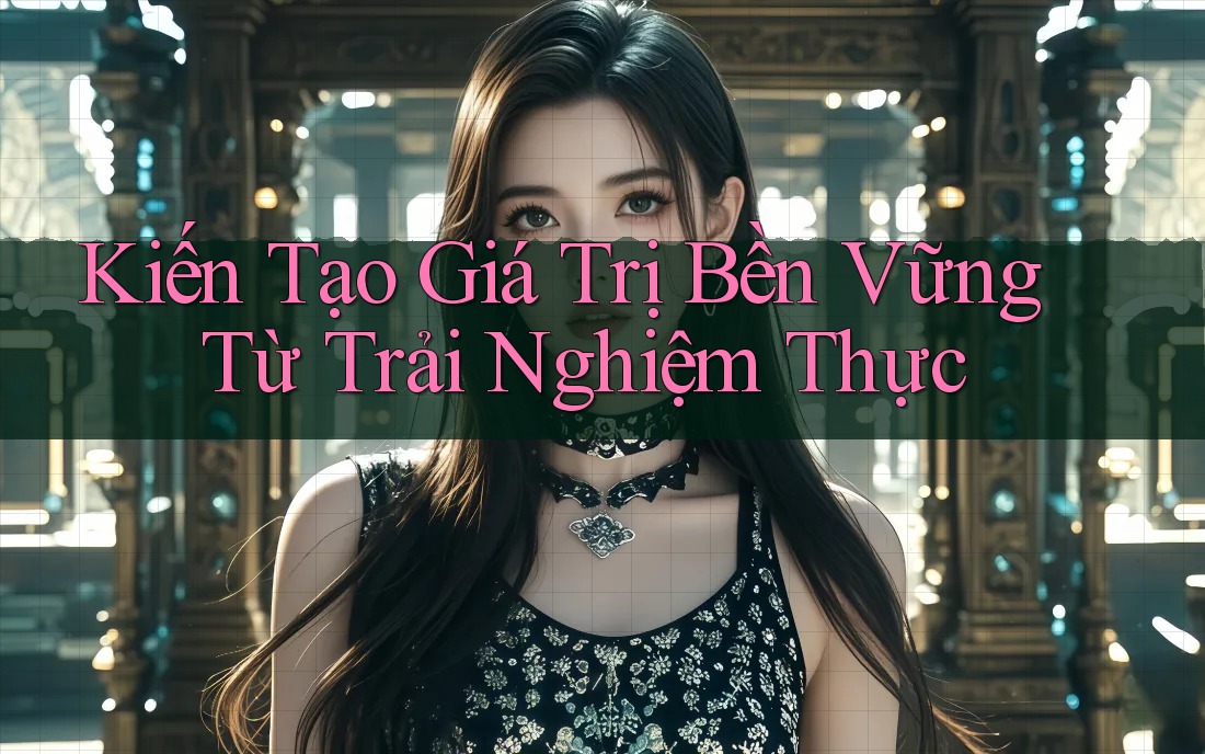 Kiến Tạo Giá Trị Bền Vững Từ Trải Nghiệm Thực Kiến Tạo Giá Trị Bền Vững Từ Trải Nghiệm Thực