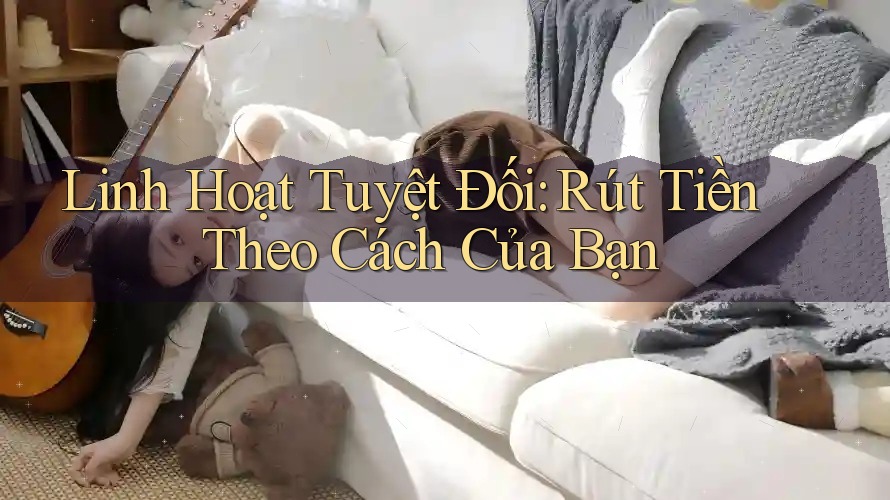 Linh Hoạt Tuyệt Đối: Rút Tiền Theo Cách Của Bạn