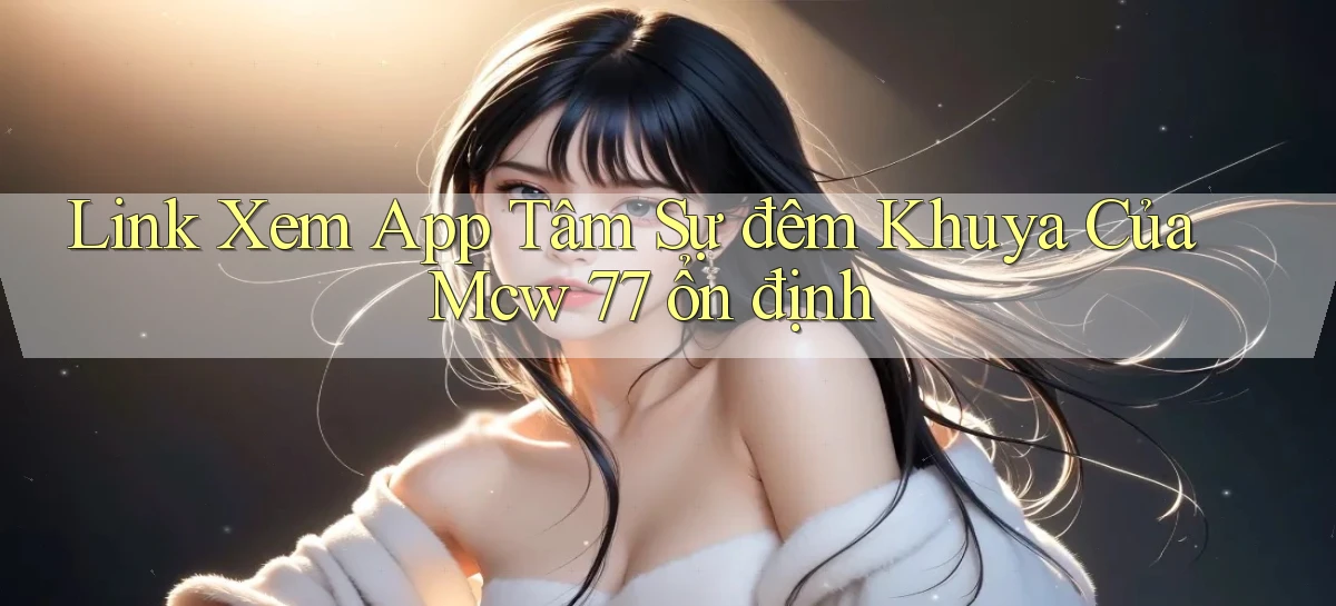 link xem app tâm sự đêm khuya của mcw 77 ổn định