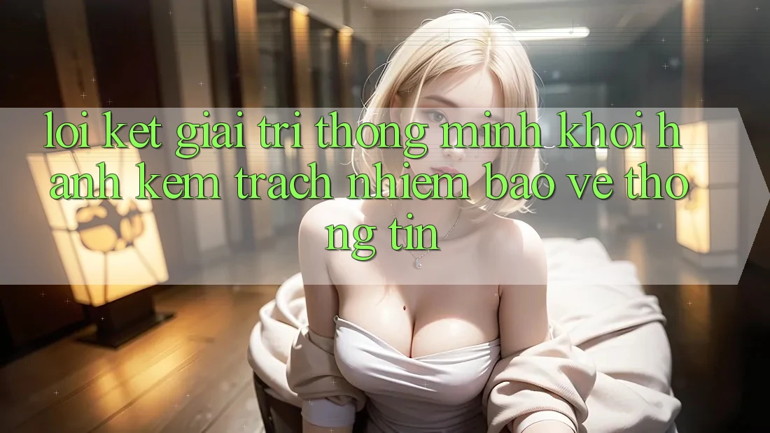 Lời Kết: Giải Trí Thông Minh Khởi hành Kèm Trách Nhiệm Bảo vệ thông tin