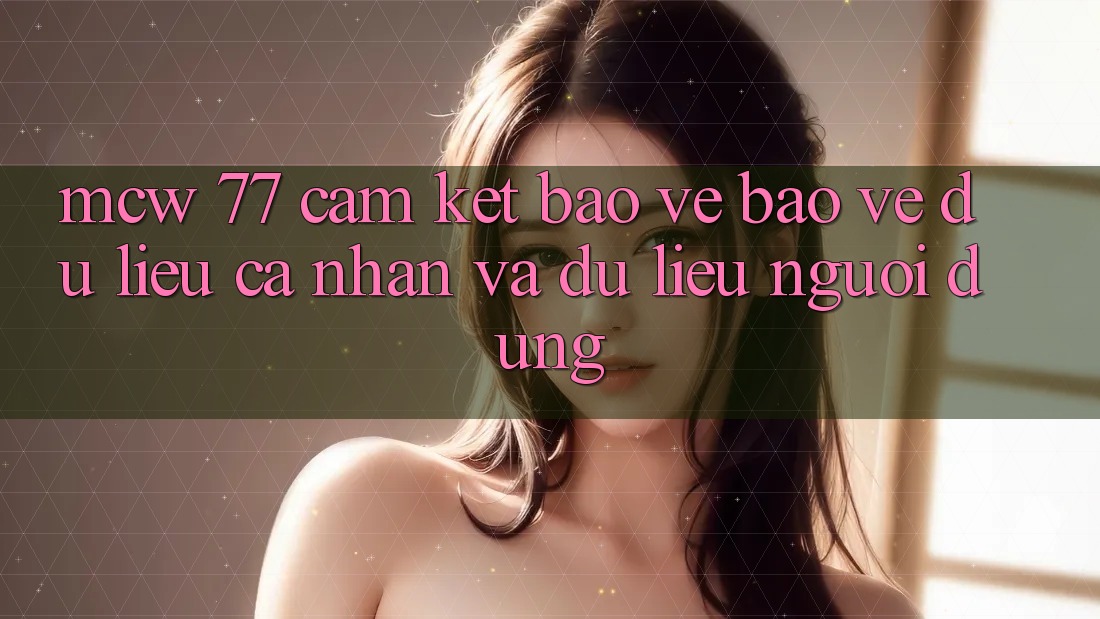 MCW 77 Cam Kết Bảo Vệ Bảo vệ dữ liệu cá nhân Và Dữ Liệu Người dùng MCW 77 Cam Kết Bảo Vệ Bảo vệ dữ liệu cá nhân Và Dữ Liệu Người dùng
