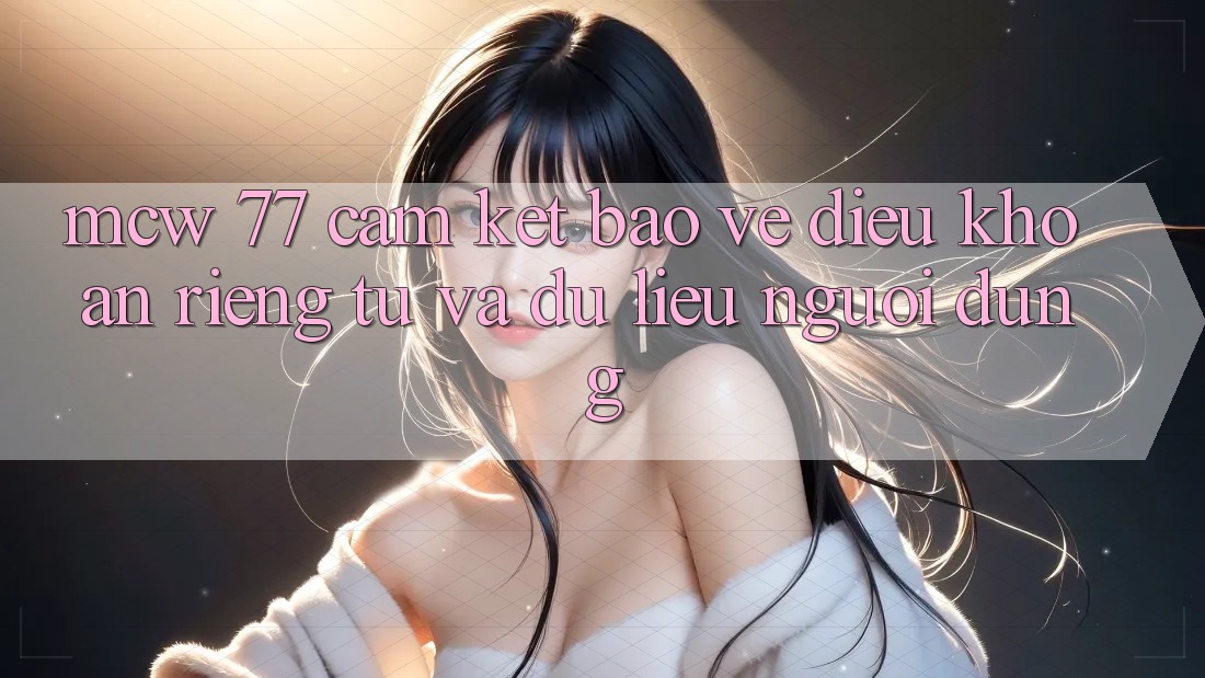 MCW 77 Cam Kết Bảo Vệ Điều khoản riêng tư Và Dữ Liệu Người dùng MCW 77 Cam Kết Bảo Vệ Điều khoản riêng tư Và Dữ Liệu Người dùng