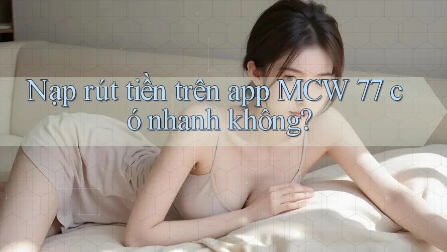 Nạp rút tiền trên app MCW 77 có nhanh không?