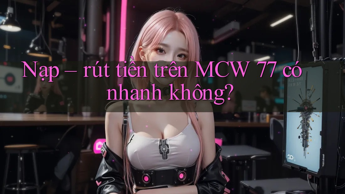 Nạp – rút tiền trên MCW 77 có nhanh không?