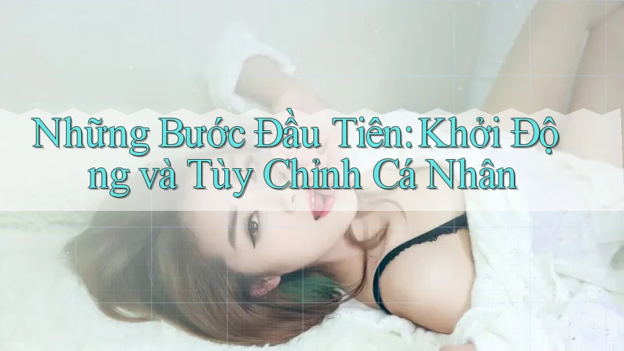 Những Bước Đầu Tiên: Khởi Động và Tùy Chỉnh Cá Nhân Những Bước Đầu Tiên: Khởi Động và Tùy Chỉnh Cá Nhân