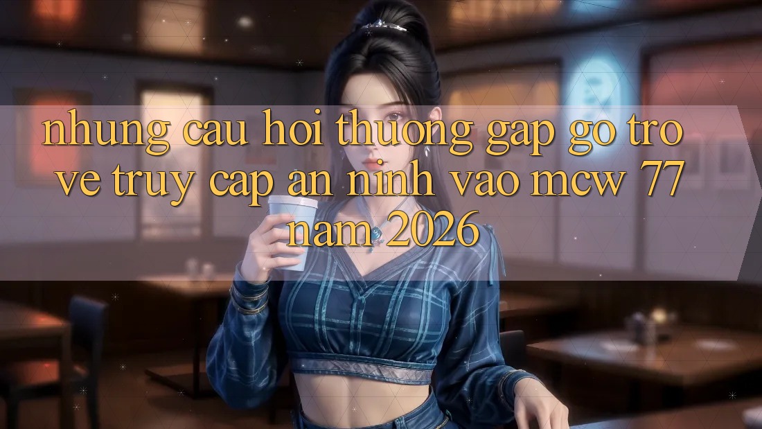 Những Câu Hỏi Thường Gặp gỡ Trở về Truy Cập An ninh Vào MCW 77 Năm 2026 Những Câu Hỏi Thường Gặp gỡ Trở về Truy Cập An ninh Vào MCW 77 Năm 2026