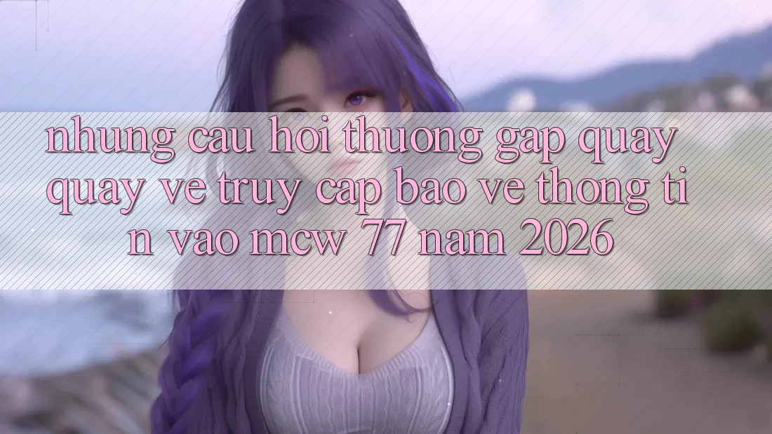 Những Câu Hỏi Thường Gặp Quay quay về Truy Cập Bảo vệ thông tin Vào MCW 77 Năm 2026