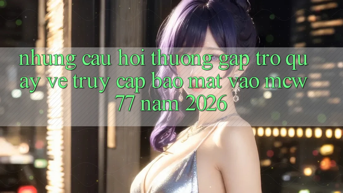 Những Câu Hỏi Thường Gặp Trở quay về Truy Cập Bảo Mật Vào MCW 77 Năm 2026
