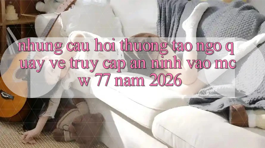Những Câu Hỏi Thường Tao ngộ Quay về Truy Cập An ninh Vào MCW 77 Năm 2026