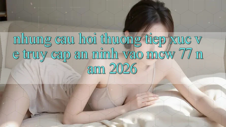 Những Câu Hỏi Thường Tiếp xúc Về Truy Cập An ninh Vào MCW 77 Năm 2026 Những Câu Hỏi Thường Tiếp xúc Về Truy Cập An ninh Vào MCW 77 Năm 2026