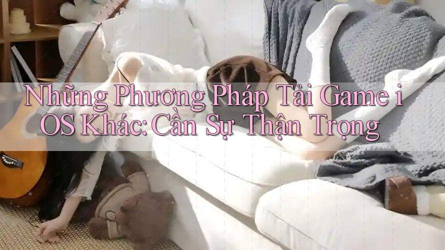 Những Phương Pháp Tải Game iOS Khác: Cần Sự Thận Trọng