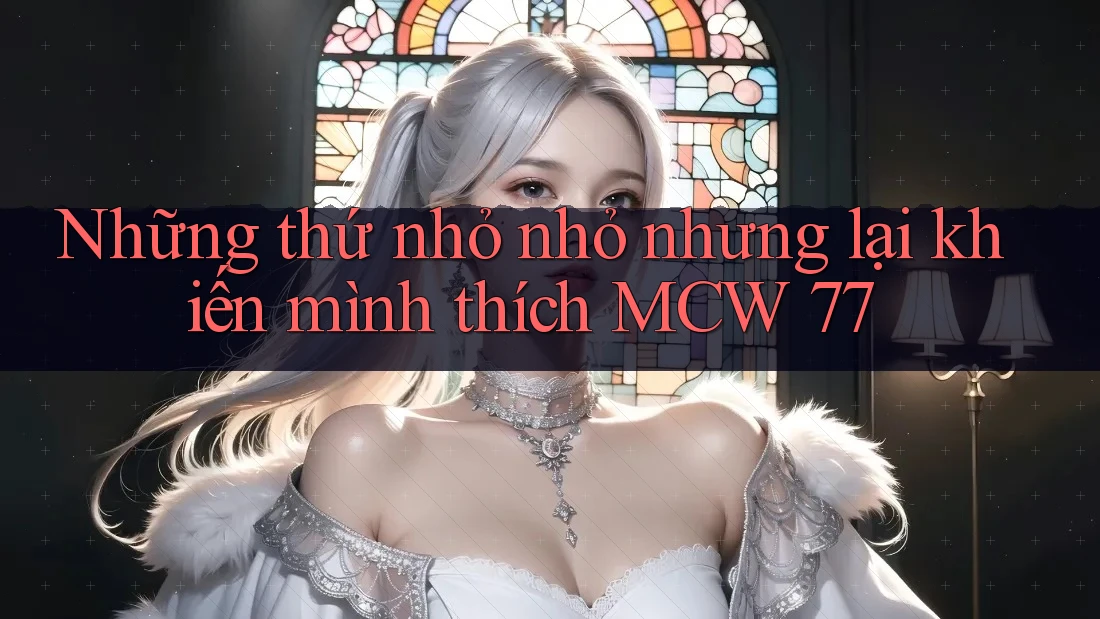 Những thứ nhỏ nhỏ nhưng lại khiến mình thích MCW 77 Những thứ nhỏ nhỏ nhưng lại khiến mình thích MCW 77